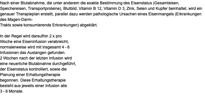 Nach einer Blutabnahme, die unter anderem die exakte Bestimmung des Eisenstatus (Gesamteisen, Speichereisen, Transportproteine), Blutbild, Vitamin B 12, Vitamin D 3, Zink, Selen und Kupfer beinhaltet, wird ein genauer Therapieplan erstellt, parallel dazu werden pathologische Ursachen eines Eisenmangels (Erkrankungen des Magen-Darm- Trakts sowie konsumierende Erkrankungen) abgeklärt.  In der Regel wird daraufhin 2 x pro  Woche eine Eiseninfusion verabreicht,  normalerweise wird mit insgesamt 4 - 6  Infusionen das Auslangen gefunden.  2 Wochen nach der letzten Infusion wird  eine neuerliche Blutabnahne durchgeführt, der Eisenstatus kontrolliert, sowie die  Planung einer Erhaltungstherapie  begonnen. Diese Erhaltungstherapie  besteht aus jeweils einer Infusion alle  3 - 6 Monate.  